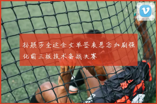 孙颖莎全运会女单签表悬念加剧强化前三板技术备战决赛