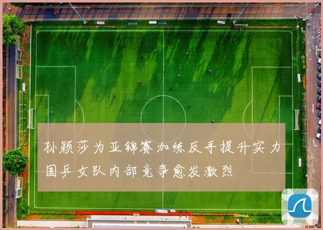 孙颖莎为亚锦赛加练反手提升实力国乒女队内部竞争愈发激烈